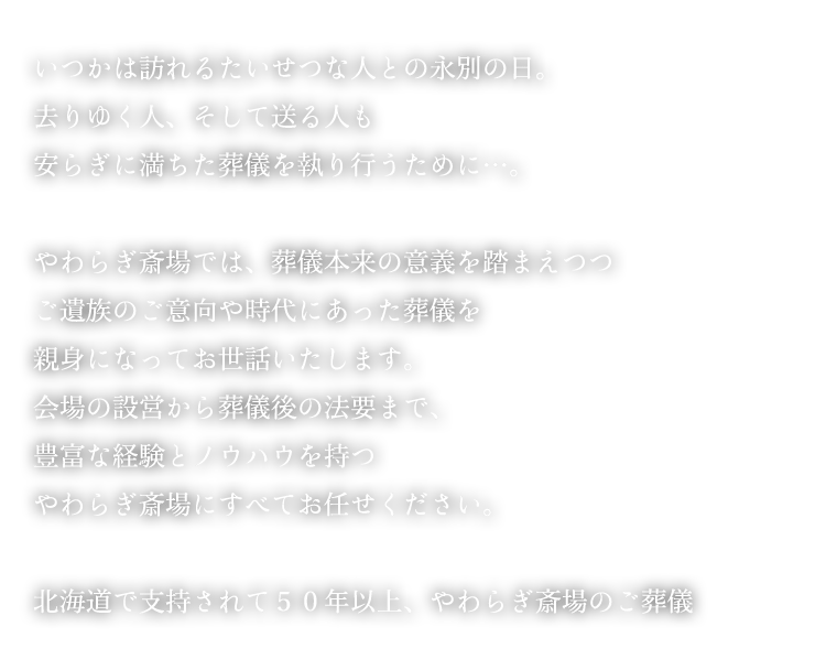 いつかは訪れるたいせつな人との永別の日。去りゆく人、そして送る人も安らぎに満ちた葬儀を執り行うために…。 やわらぎ斎場では、葬儀本来の意義を踏まえつつご遺族のご意向や時代にあった葬儀を親身になってお世話いたします。会場の設営から葬儀後の法要まで、豊富な経験とノウハウを持つやわらぎ斎場にすべてお任せください。 北海道で支持されて５０年以上、やわらぎ斎場のご葬儀