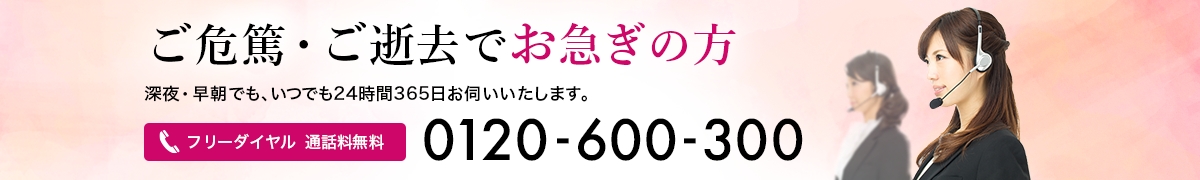 ご危篤・ご逝去でお急ぎの方へ深夜・早朝でも、いつでも24時間365日お伺いいたします。フリーダイヤル　通話料無料　0120-600-300