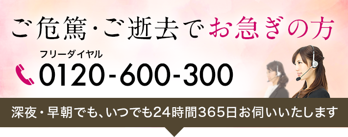 ご危篤・ご逝去でお急ぎの方へ深夜・早朝でも、いつでも24時間365日お伺いいたします。フリーダイヤル　通話料無料　0120-600-300