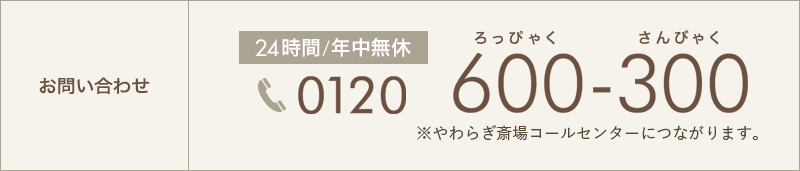 お問い合わせ 24時間/年中無休 0120-600-300 ※やわらぎ斎場コールセンターにつながります。